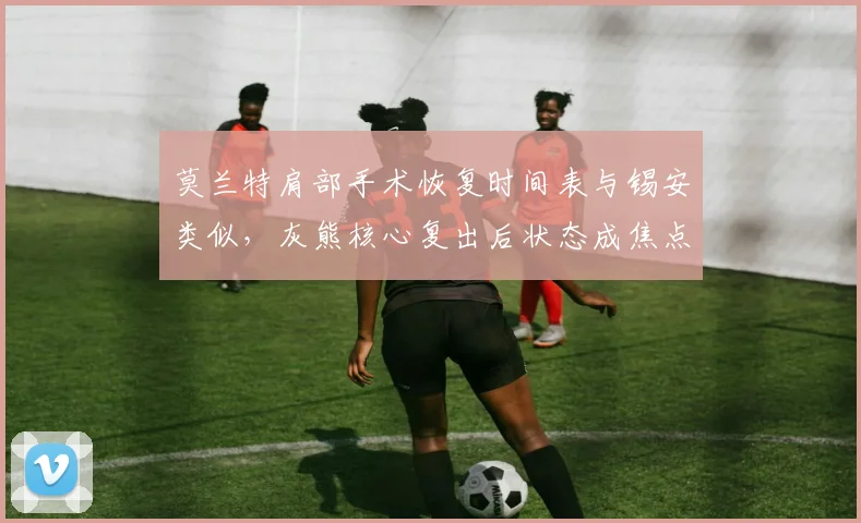 莫兰特肩部手术恢复时间表与锡安类似,灰熊核心复出后状态成焦点