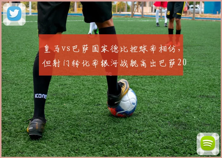 皇马vs巴萨国家德比控球率相仿,但射门转化率银河战舰高出巴萨20%