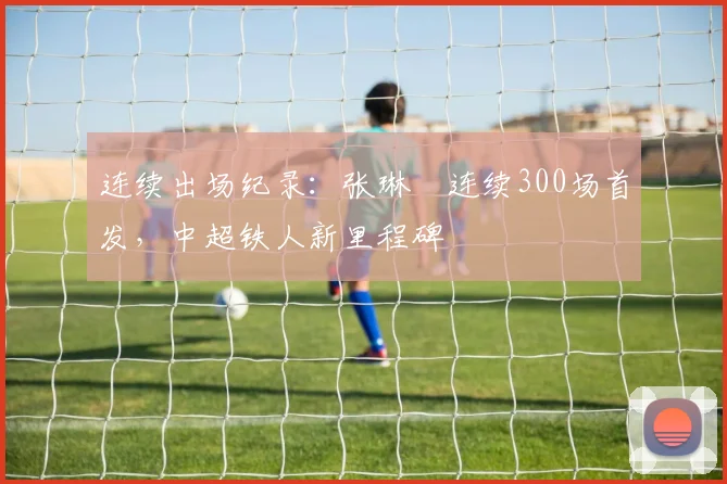 连续出场纪录:张琳芃连续300场首发,中超铁人新里程碑