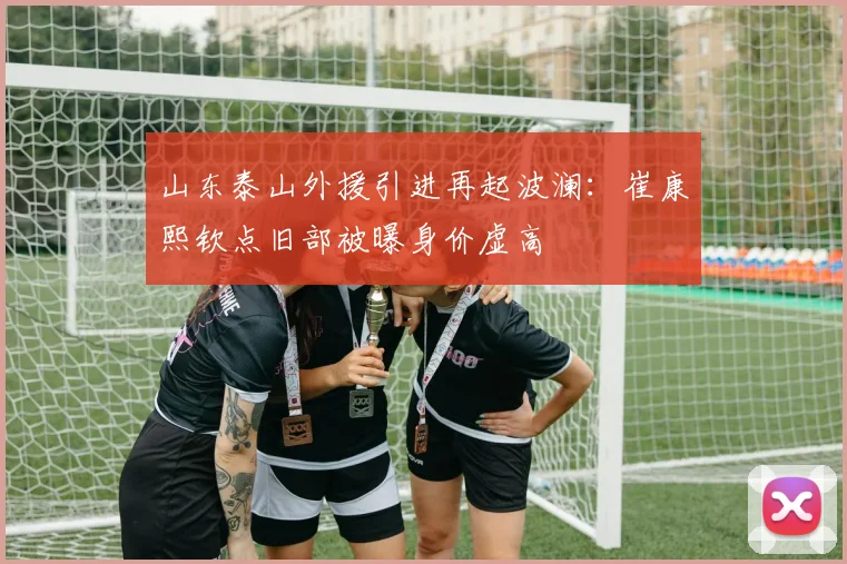 山东泰山外援引进再起波澜：崔康熙钦点旧部被曝身价虚高