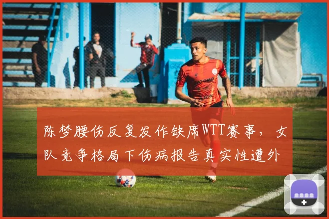 陈梦腰伤反复发作缺席WTT赛事,女队竞争格局下伤病报告真实性遭外界质疑