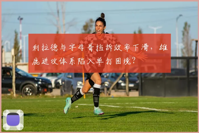 利拉德与字母哥挡拆效率下滑,雄鹿进攻体系陷入单打困境?