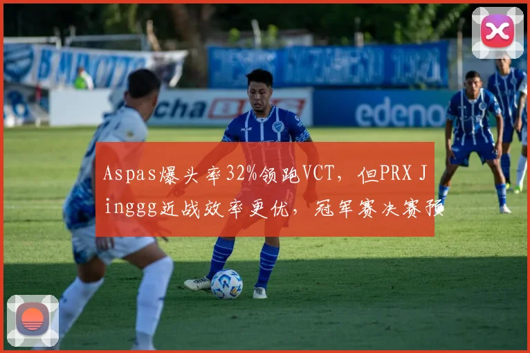 Aspas爆头率32%领跑VCT,但PRX Jinggg近战效率更优,冠军赛决赛预测