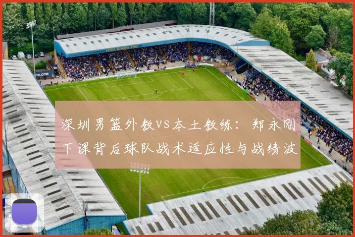 深圳男篮外教vs本土教练:郑永刚下课背后球队战术适应性与战绩波动